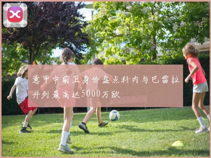 意甲中前卫身价盘点科内与巴雷拉并列最高达5000万欧