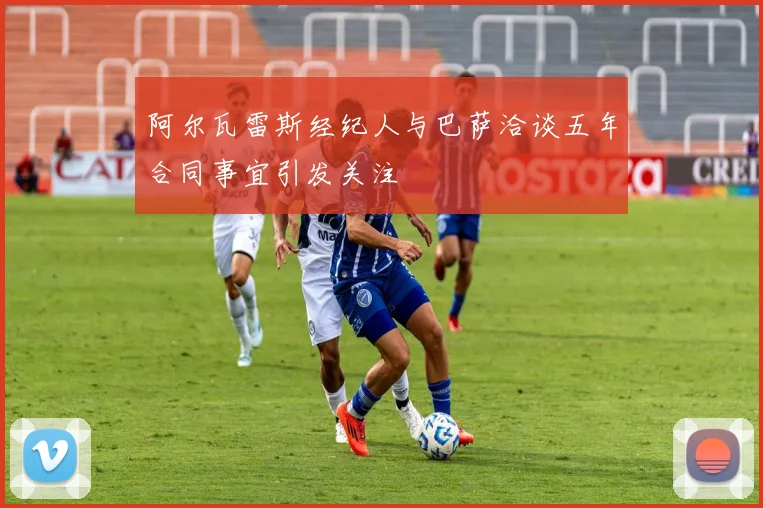 阿尔瓦雷斯经纪人与巴萨洽谈五年合同事宜引发关注