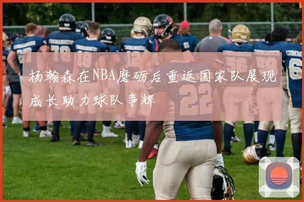 杨瀚森在NBA磨砺后重返国家队展现成长助力球队争辉