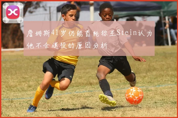 詹姆斯41岁仍能首轮称王Stein认为他不会退役的原因分析