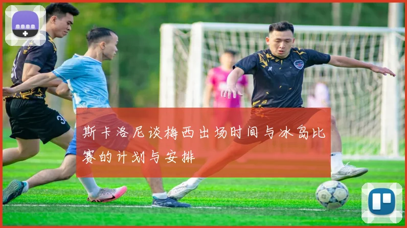 斯卡洛尼谈梅西出场时间与冰岛比赛的计划与安排