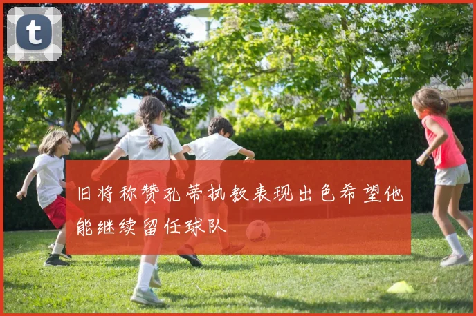 旧将称赞孔蒂执教表现出色希望他能继续留任球队