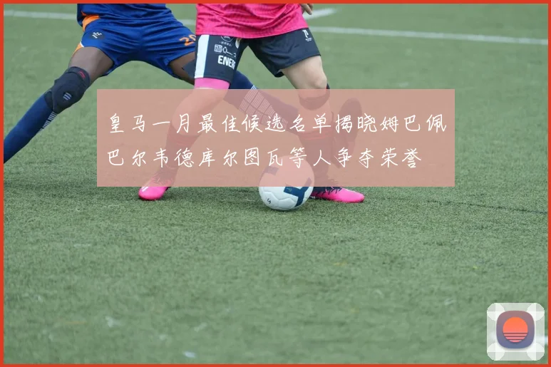 皇马一月最佳候选名单揭晓姆巴佩巴尔韦德库尔图瓦等人争夺荣誉