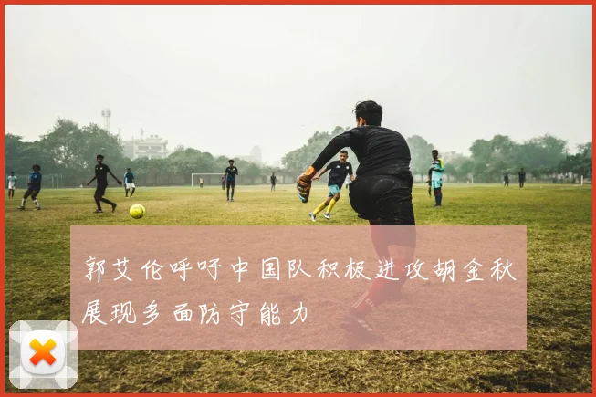 郭艾伦呼吁中国队积极进攻胡金秋展现多面防守能力