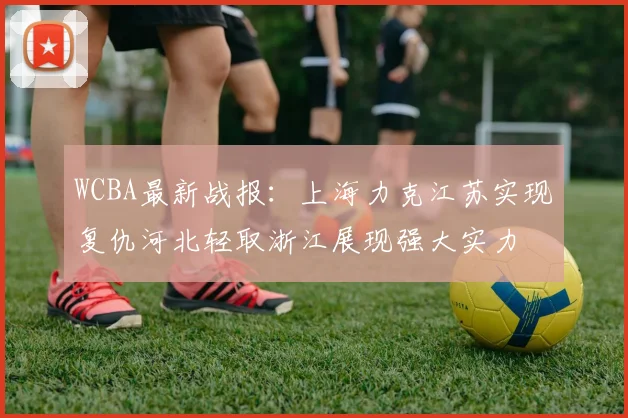 WCBA最新战报：上海力克江苏实现复仇河北轻取浙江展现强大实力