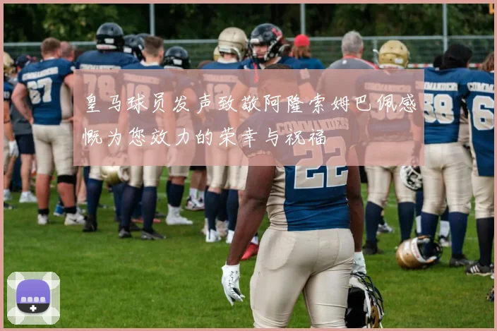 皇马球员发声致敬阿隆索姆巴佩感慨为您效力的荣幸与祝福