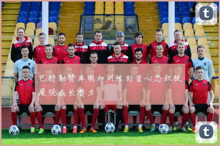 巴特勒赞库明加训练刻苦心态积极展现成长潜力