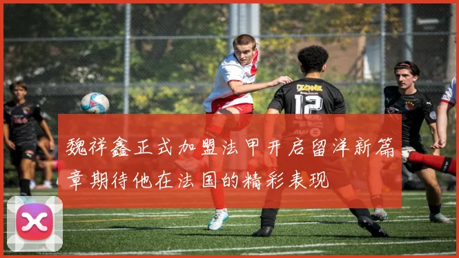 魏祥鑫正式加盟法甲开启留洋新篇章期待他在法国的精彩表现