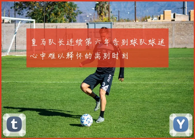 皇马队长连续第六年告别球队球迷心中难以释怀的离别时刻